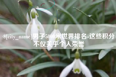 柳林男子5000米世界排名-这些积分不仅关乎个人荣誉