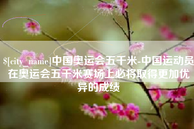 柳林中国奥运会五千米-中国运动员在奥运会五千米赛场上必将取得更加优异的成绩