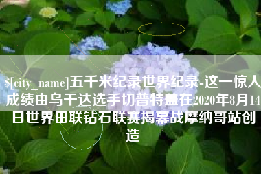 柳林五千米纪录世界纪录-这一惊人成绩由乌干达选手切普特盖在2020年8月14日世界田联钻石联赛揭幕战摩纳哥站创造