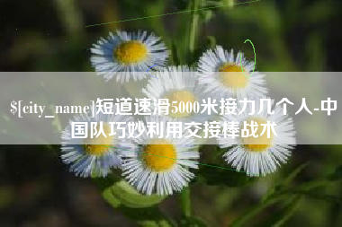 柳林短道速滑5000米接力几个人-中国队巧妙利用交接棒战术 柳林短道速滑5000米接力几个人-中国队巧妙利用交接棒战术