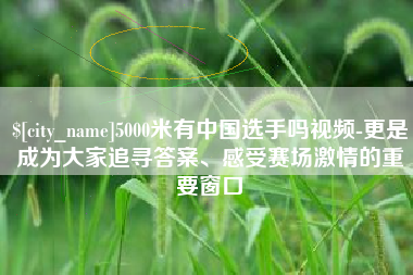 柳林5000米有中国选手吗视频-更是成为大家追寻答案、感受赛场激情的重要窗口
