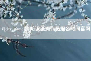 柳林消防设施操作员报名时间官网