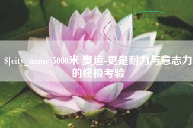 柳林5000米 奥运-更是耐力与意志力的终极考验