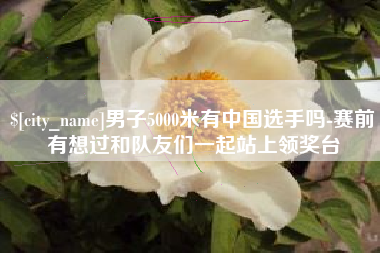 柳林男子5000米有中国选手吗-赛前有想过和队友们一起站上领奖台