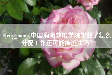 柳林中国消防救援学院毕业了怎么分配工作还可能被逃汰吗？