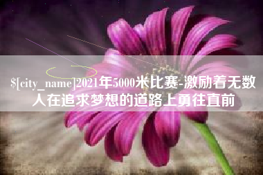 柳林2021年5000米比赛-激励着无数人在追求梦想的道路上勇往直前