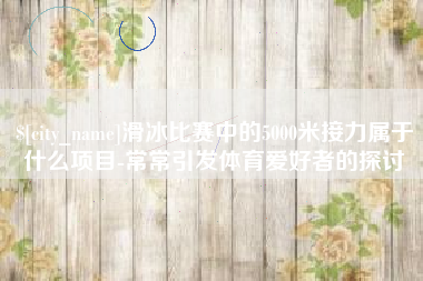 柳林滑冰比赛中的5000米接力属于什么项目-常常引发体育爱好者的探讨