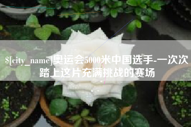 柳林奥运会5000米中国选手-一次次踏上这片充满挑战的赛场
