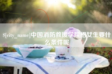 柳林中国消防救援学院招女生要什么条件呢