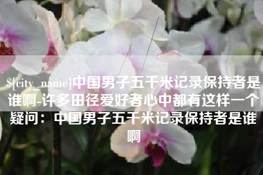 柳林中国男子五千米记录保持者是谁啊-许多田径爱好者心中都有这样一个疑问:中国男子五千米记录保持者是谁啊 柳林中国男子五千米记录保持者是谁啊-许多田径爱好者心中都有这样一个疑问:中国男子五千米记录保持者是谁啊