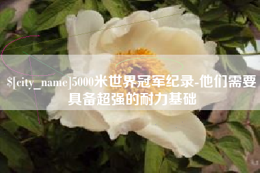 柳林5000米世界冠军纪录-他们需要具备超强的耐力基础