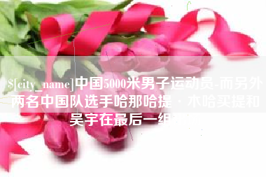 柳林中国5000米男子运动员-而另外两名中国队选手哈那哈提·木哈买提和吴宇在最后一组出场