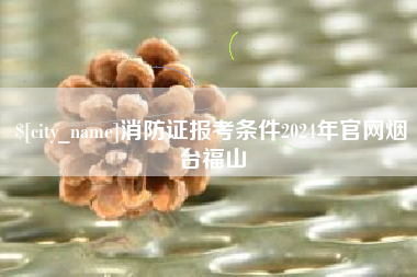 柳林消防证报考条件2024年官网烟台福山